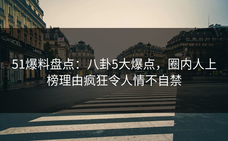 51爆料盘点：八卦5大爆点，圈内人上榜理由疯狂令人情不自禁