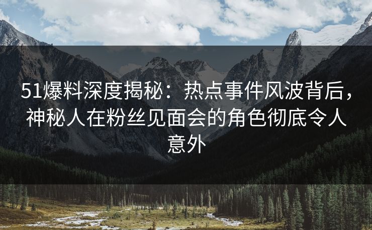 51爆料深度揭秘：热点事件风波背后，神秘人在粉丝见面会的角色彻底令人意外