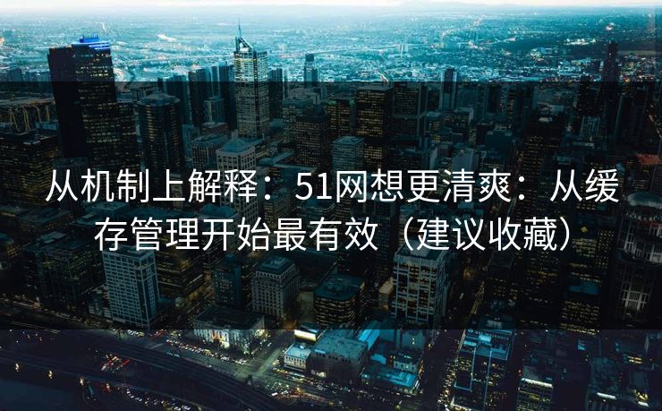 从机制上解释：51网想更清爽：从缓存管理开始最有效（建议收藏）