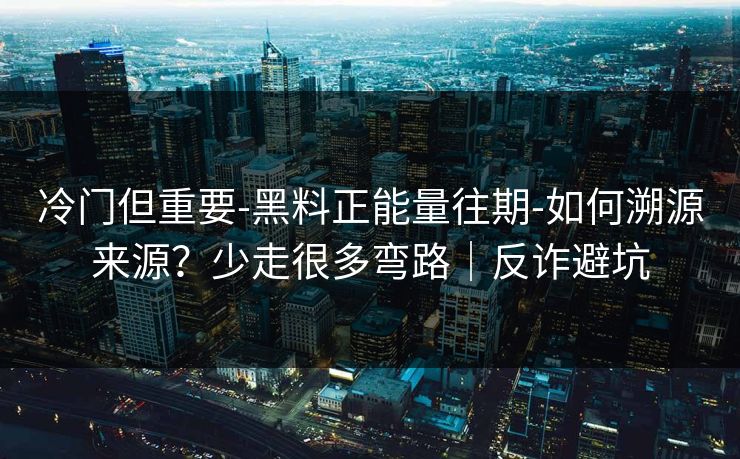 冷门但重要-黑料正能量往期-如何溯源来源？少走很多弯路｜反诈避坑