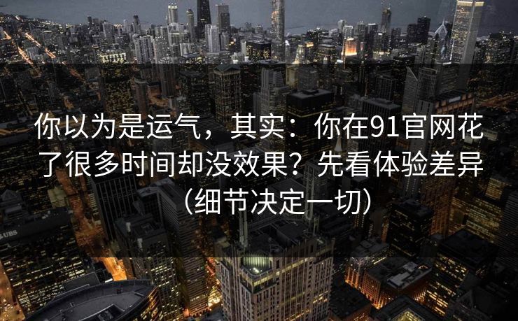 你以为是运气，其实：你在91官网花了很多时间却没效果？先看体验差异（细节决定一切）