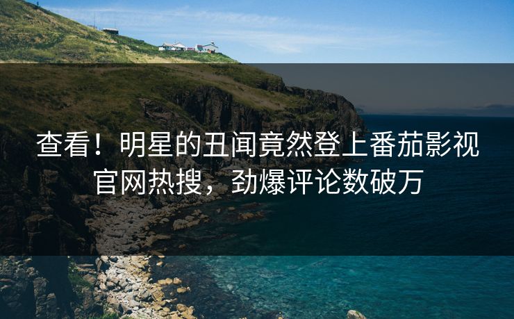 查看！明星的丑闻竟然登上番茄影视官网热搜，劲爆评论数破万