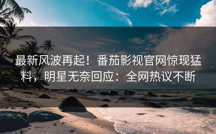最新风波再起！番茄影视官网惊现猛料，明星无奈回应：全网热议不断