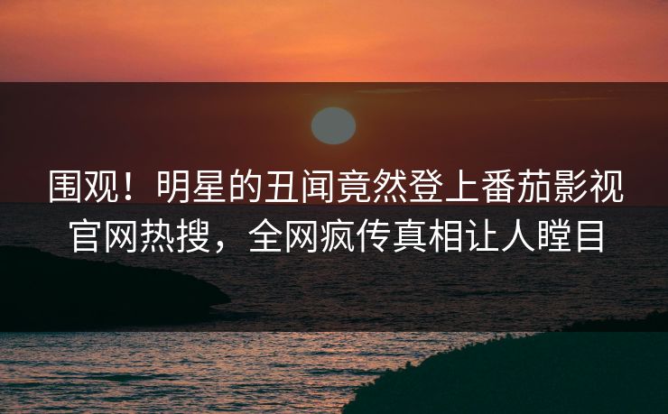 围观！明星的丑闻竟然登上番茄影视官网热搜，全网疯传真相让人瞠目