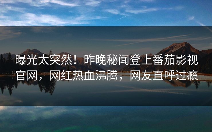 曝光太突然！昨晚秘闻登上番茄影视官网，网红热血沸腾，网友直呼过瘾