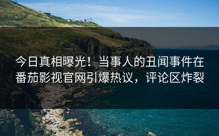 今日真相曝光！当事人的丑闻事件在番茄影视官网引爆热议，评论区炸裂