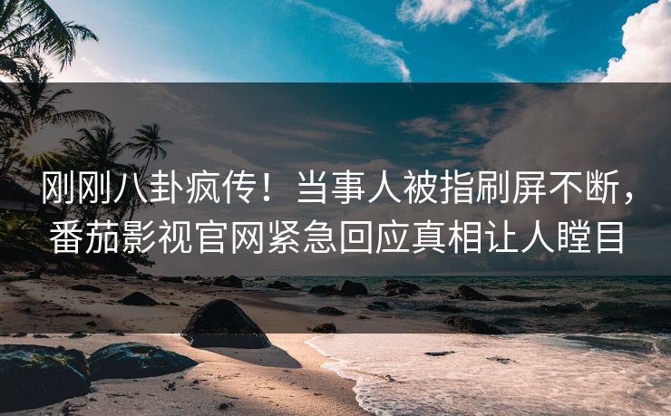 刚刚八卦疯传！当事人被指刷屏不断，番茄影视官网紧急回应真相让人瞠目
