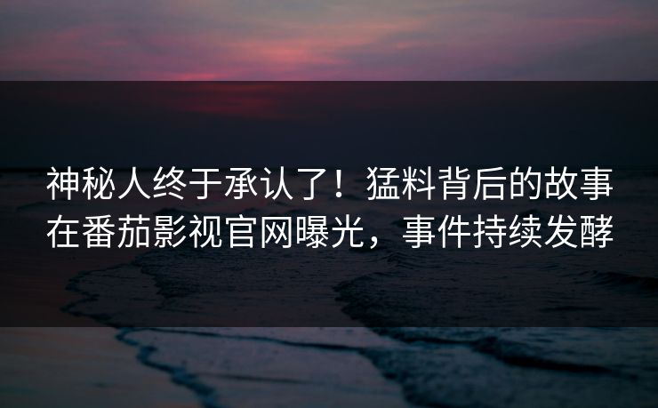 神秘人终于承认了！猛料背后的故事在番茄影视官网曝光，事件持续发酵