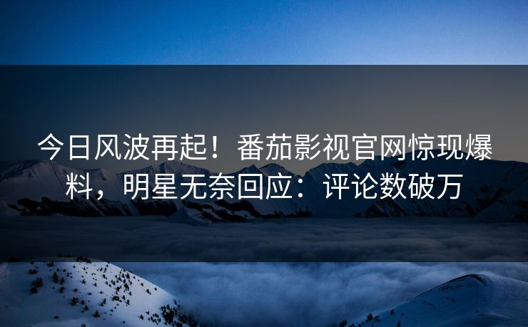 今日风波再起！番茄影视官网惊现爆料，明星无奈回应：评论数破万