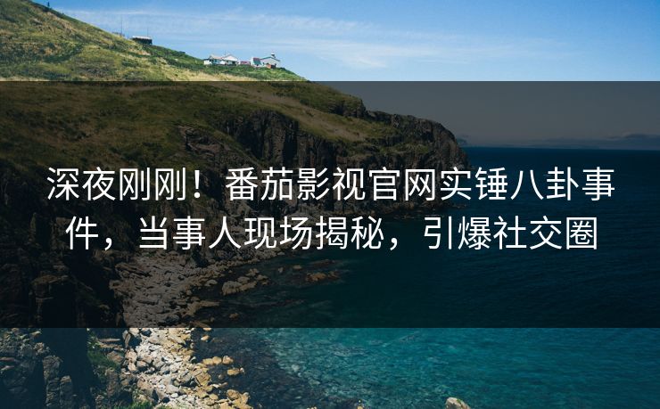 深夜刚刚！番茄影视官网实锤八卦事件，当事人现场揭秘，引爆社交圈