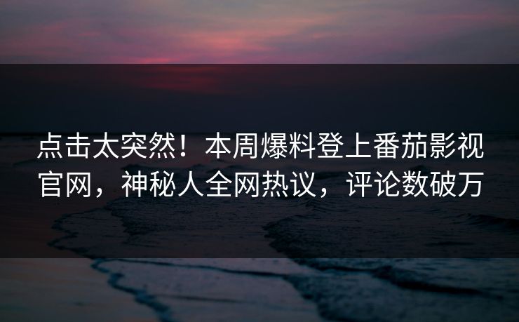 点击太突然！本周爆料登上番茄影视官网，神秘人全网热议，评论数破万