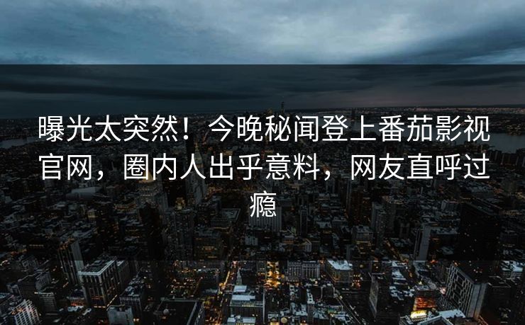 曝光太突然！今晚秘闻登上番茄影视官网，圈内人出乎意料，网友直呼过瘾