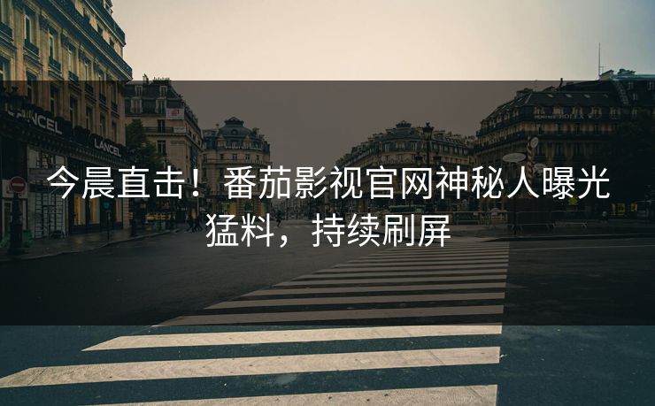 今晨直击！番茄影视官网神秘人曝光猛料，持续刷屏