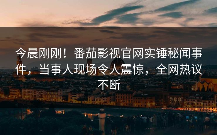 今晨刚刚！番茄影视官网实锤秘闻事件，当事人现场令人震惊，全网热议不断