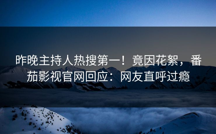昨晚主持人热搜第一！竟因花絮，番茄影视官网回应：网友直呼过瘾