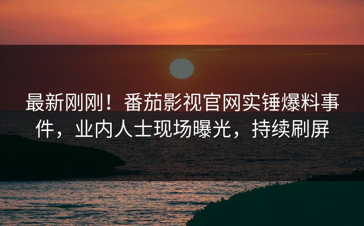 最新刚刚！番茄影视官网实锤爆料事件，业内人士现场曝光，持续刷屏