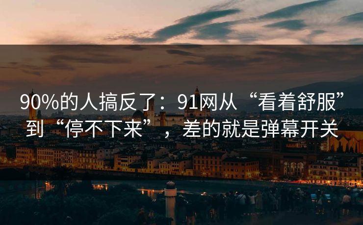 90%的人搞反了：91网从“看着舒服”到“停不下来”，差的就是弹幕开关