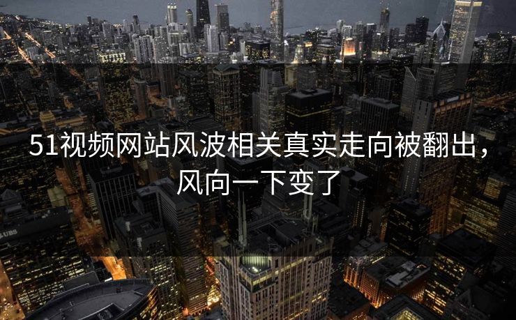 51视频网站风波相关真实走向被翻出，风向一下变了