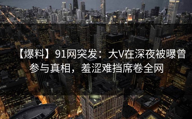 【爆料】91网突发：大V在深夜被曝曾参与真相，羞涩难挡席卷全网